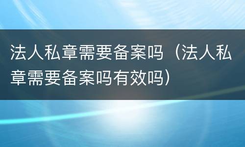 法人私章需要备案吗（法人私章需要备案吗有效吗）