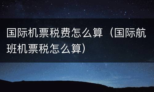 国际机票税费怎么算（国际航班机票税怎么算）