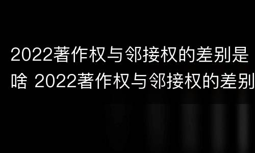2022著作权与邻接权的差别是啥 2022著作权与邻接权的差别是啥呢