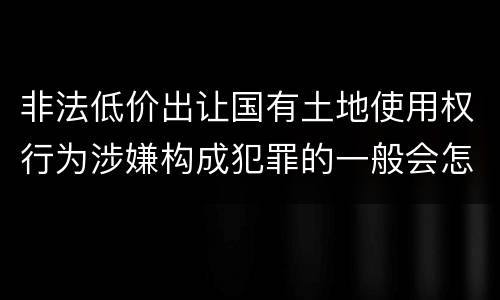 非法低价出让国有土地使用权行为涉嫌构成犯罪的一般会怎么样量刑