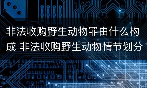 非法收购野生动物罪由什么构成 非法收购野生动物情节划分