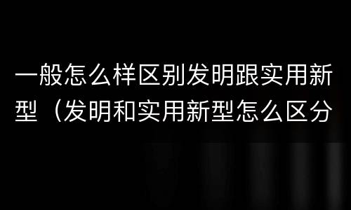 一般怎么样区别发明跟实用新型（发明和实用新型怎么区分）