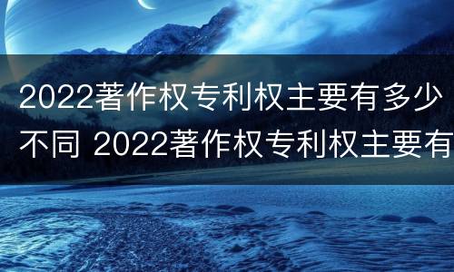 2022著作权专利权主要有多少不同 2022著作权专利权主要有多少不同的