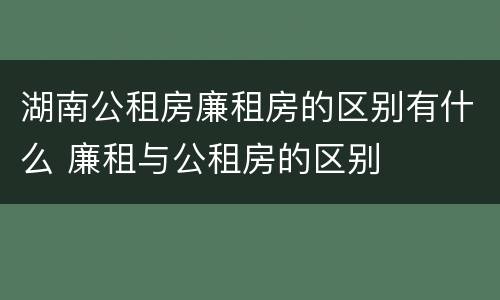 湖南公租房廉租房的区别有什么 廉租与公租房的区别