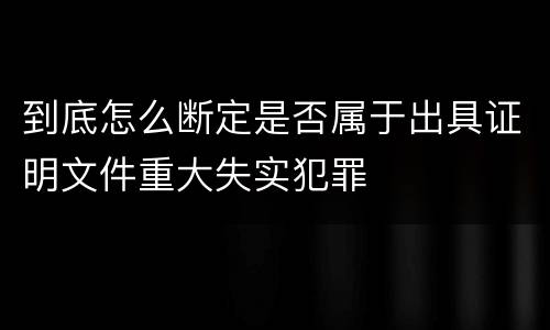 到底怎么断定是否属于出具证明文件重大失实犯罪