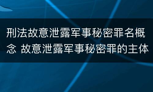 刑法故意泄露军事秘密罪名概念 故意泄露军事秘密罪的主体