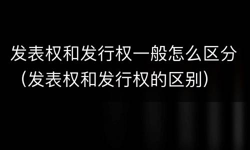 发表权和发行权一般怎么区分（发表权和发行权的区别）