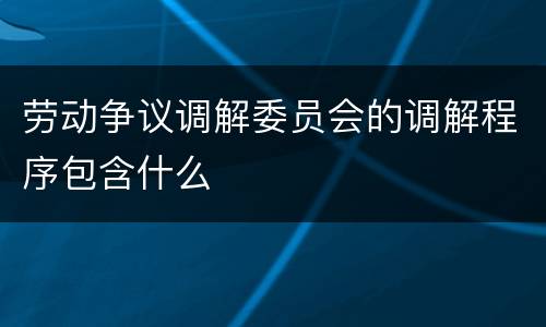 劳动争议调解委员会的调解程序包含什么