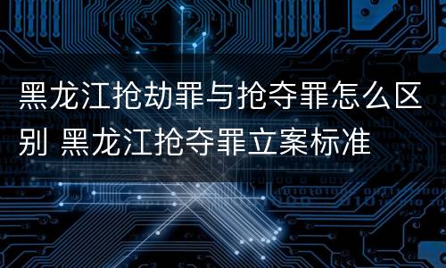 黑龙江抢劫罪与抢夺罪怎么区别 黑龙江抢夺罪立案标准