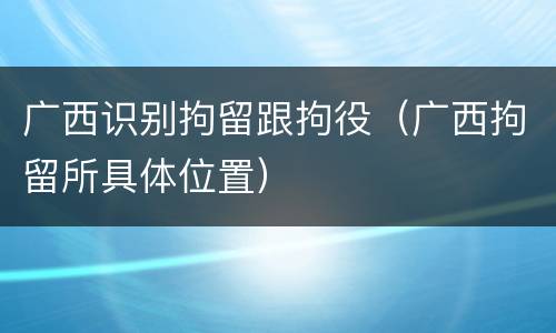 广西识别拘留跟拘役（广西拘留所具体位置）