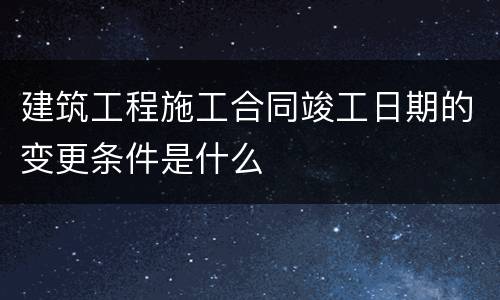 建筑工程施工合同竣工日期的变更条件是什么