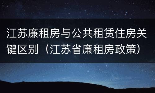 江苏廉租房与公共租赁住房关键区别（江苏省廉租房政策）
