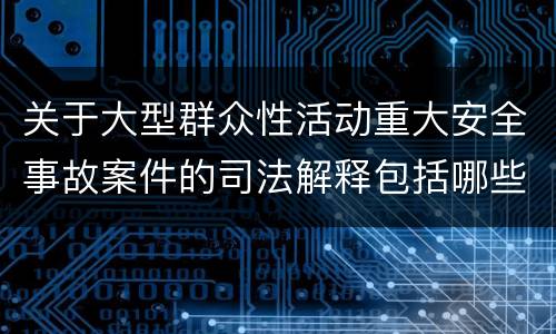 关于大型群众性活动重大安全事故案件的司法解释包括哪些主要规定