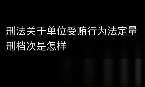 刑法关于单位受贿行为法定量刑档次是怎样