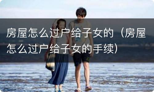 房屋怎么过户给子女的（房屋怎么过户给子女的手续）