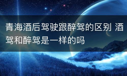 青海酒后驾驶跟醉驾的区别 酒驾和醉驾是一样的吗