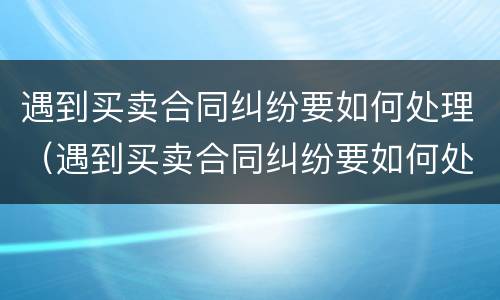 遇到买卖合同纠纷要如何处理（遇到买卖合同纠纷要如何处理好）