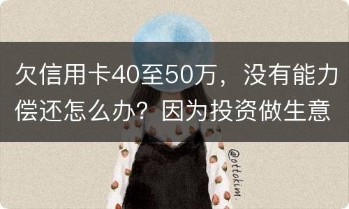 欠信用卡40至50万，没有能力偿还怎么办？因为投资做生意失败了