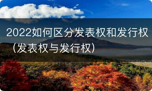 2022如何区分发表权和发行权（发表权与发行权）
