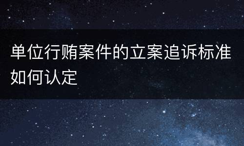 单位行贿案件的立案追诉标准如何认定