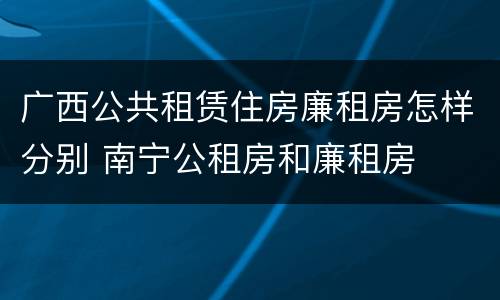 广西公共租赁住房廉租房怎样分别 南宁公租房和廉租房