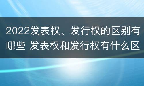 2022发表权、发行权的区别有哪些 发表权和发行权有什么区别