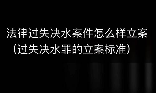 法律过失决水案件怎么样立案（过失决水罪的立案标准）