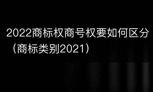 2022商标权商号权要如何区分（商标类别2021）