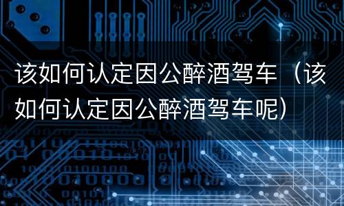 该如何认定因公醉酒驾车（该如何认定因公醉酒驾车呢）