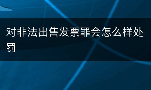 对非法出售发票罪会怎么样处罚
