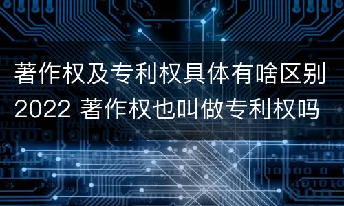 著作权及专利权具体有啥区别2022 著作权也叫做专利权吗
