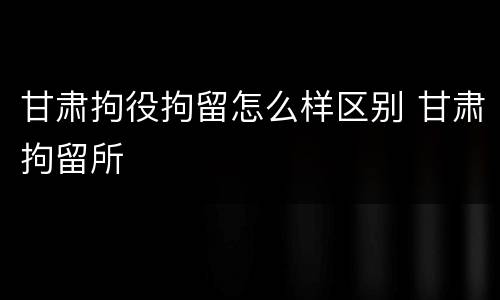 甘肃拘役拘留怎么样区别 甘肃拘留所