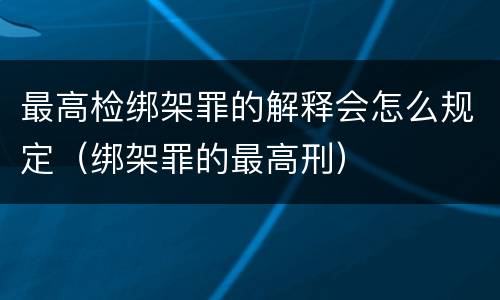 最高检绑架罪的解释会怎么规定（绑架罪的最高刑）
