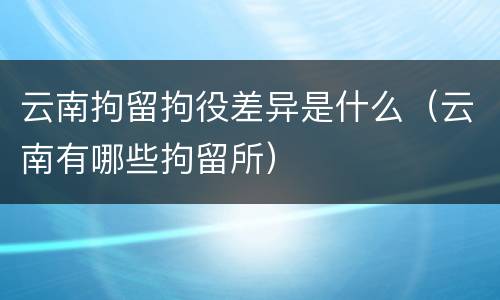 云南拘留拘役差异是什么（云南有哪些拘留所）