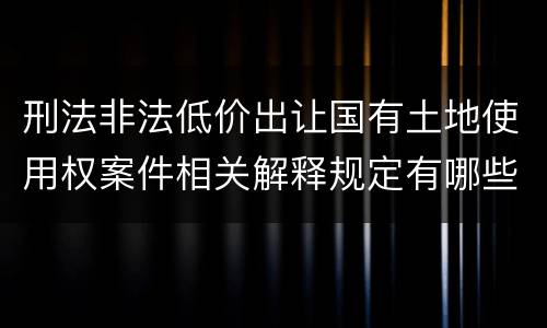 刑法非法低价出让国有土地使用权案件相关解释规定有哪些内容