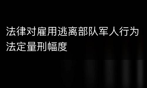 法律对雇用逃离部队军人行为法定量刑幅度