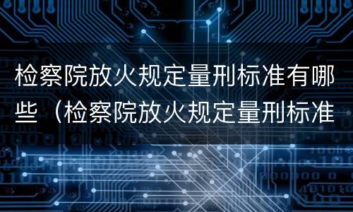 检察院放火规定量刑标准有哪些（检察院放火规定量刑标准有哪些内容）