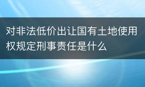 对非法低价出让国有土地使用权规定刑事责任是什么