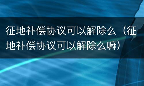 征地补偿协议可以解除么（征地补偿协议可以解除么嘛）