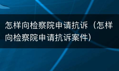 怎样向检察院申请抗诉（怎样向检察院申请抗诉案件）