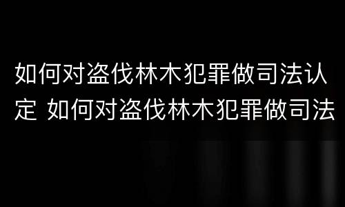 如何对盗伐林木犯罪做司法认定 如何对盗伐林木犯罪做司法认定