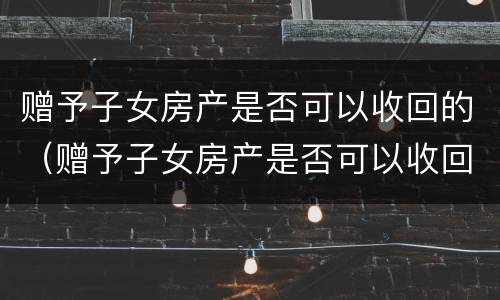 赠予子女房产是否可以收回的（赠予子女房产是否可以收回的法律规定）