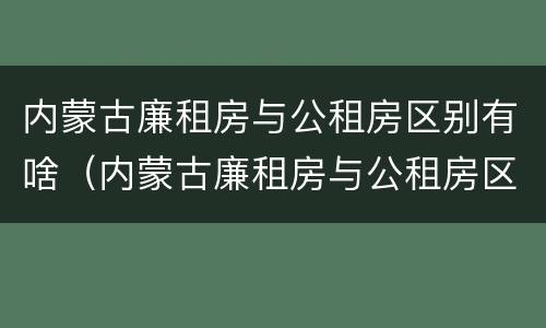内蒙古廉租房与公租房区别有啥（内蒙古廉租房与公租房区别有啥不同）