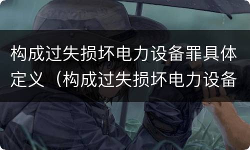 构成过失损坏电力设备罪具体定义（构成过失损坏电力设备罪具体定义是）