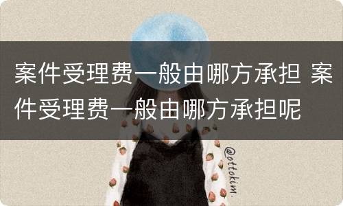 案件受理费一般由哪方承担 案件受理费一般由哪方承担呢