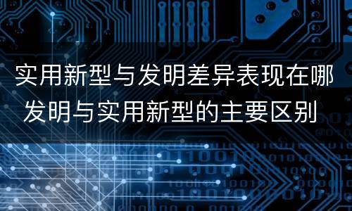 实用新型与发明差异表现在哪 发明与实用新型的主要区别