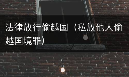 法律放行偷越国（私放他人偷越国境罪）