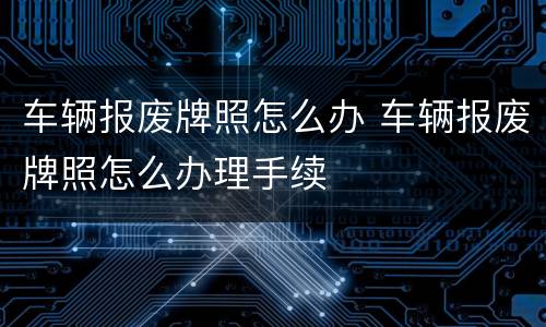 车辆报废牌照怎么办 车辆报废牌照怎么办理手续