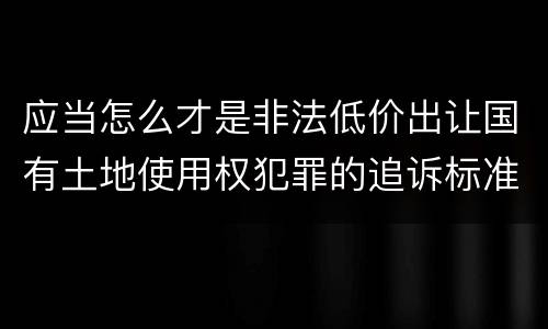 应当怎么才是非法低价出让国有土地使用权犯罪的追诉标准