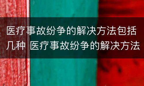医疗事故纷争的解决方法包括几种 医疗事故纷争的解决方法包括几种方式